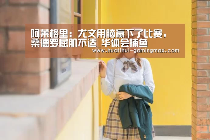 阿莱格里:尤文用脑赢下了比赛,桑德罗屈肌不适_华体会捕鱼(图1) 华体会捕鱼